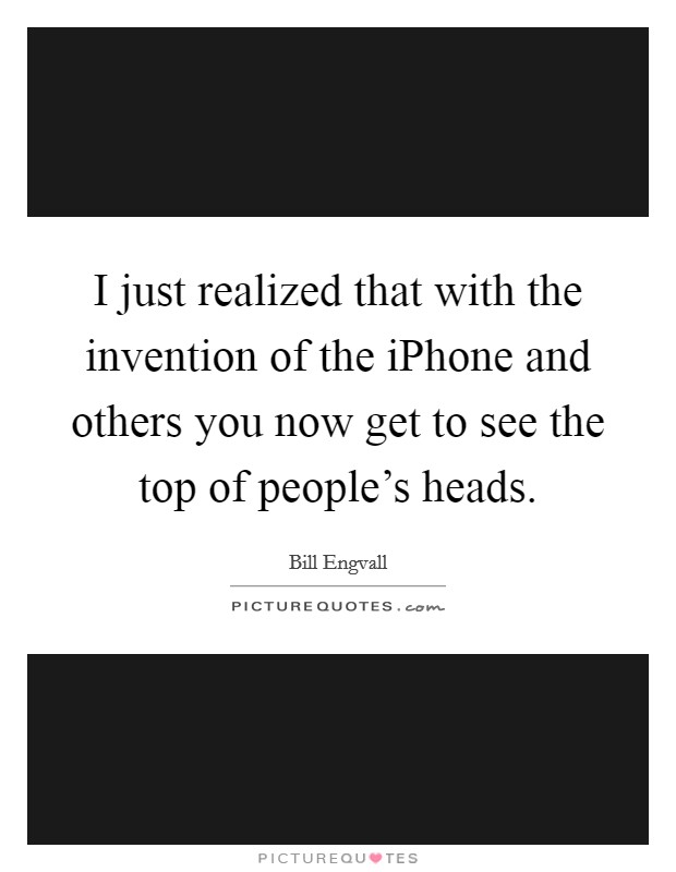 I just realized that with the invention of the iPhone and others you now get to see the top of people's heads. Picture Quote #1