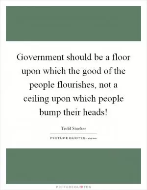 Government should be a floor upon which the good of the people flourishes, not a ceiling upon which people bump their heads! Picture Quote #1