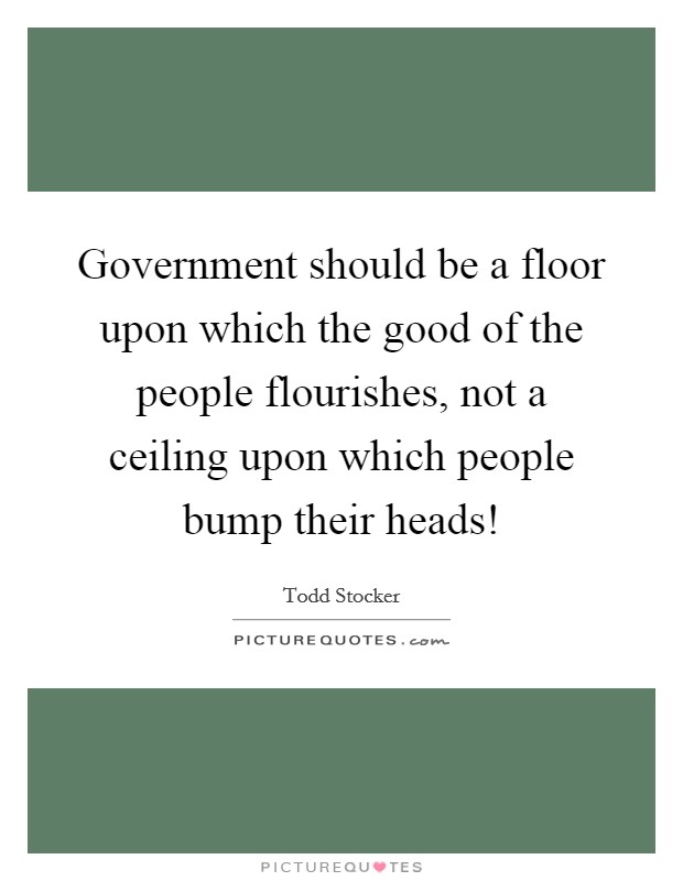 Government should be a floor upon which the good of the people flourishes, not a ceiling upon which people bump their heads! Picture Quote #1