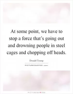 At some point, we have to stop a force that’s going out and drowning people in steel cages and chopping off heads Picture Quote #1