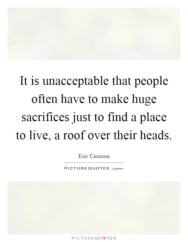 It is unacceptable that people often have to make huge sacrifices just to find a place to live, a roof over their heads. Picture Quote #1