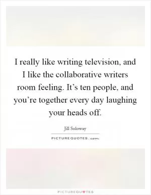 I really like writing television, and I like the collaborative writers room feeling. It’s ten people, and you’re together every day laughing your heads off Picture Quote #1