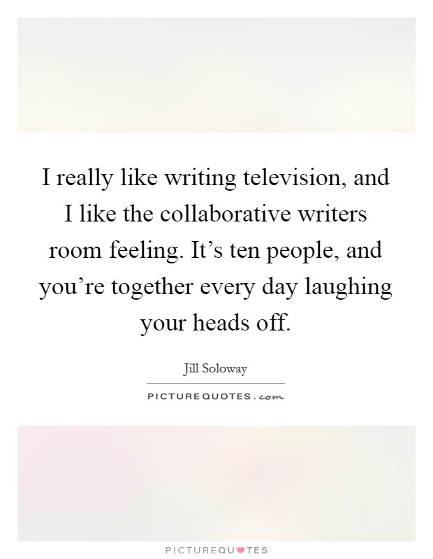 I really like writing television, and I like the collaborative writers room feeling. It's ten people, and you're together every day laughing your heads off. Picture Quote #1