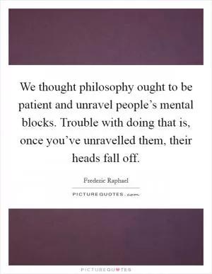 We thought philosophy ought to be patient and unravel people’s mental blocks. Trouble with doing that is, once you’ve unravelled them, their heads fall off Picture Quote #1
