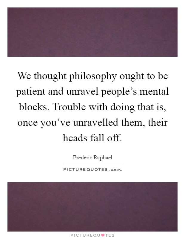 We thought philosophy ought to be patient and unravel people's mental blocks. Trouble with doing that is, once you've unravelled them, their heads fall off. Picture Quote #1