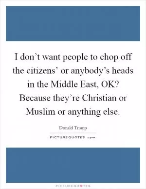 I don’t want people to chop off the citizens’ or anybody’s heads in the Middle East, OK? Because they’re Christian or Muslim or anything else Picture Quote #1