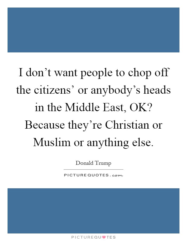 I don't want people to chop off the citizens' or anybody's heads in the Middle East, OK? Because they're Christian or Muslim or anything else. Picture Quote #1