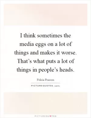 I think sometimes the media eggs on a lot of things and makes it worse. That’s what puts a lot of things in people’s heads Picture Quote #1
