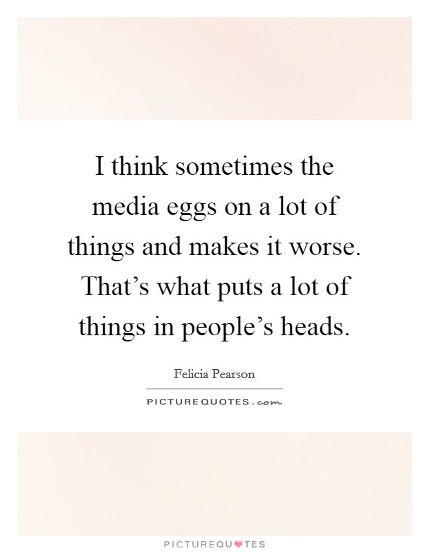 I think sometimes the media eggs on a lot of things and makes it worse. That's what puts a lot of things in people's heads. Picture Quote #1
