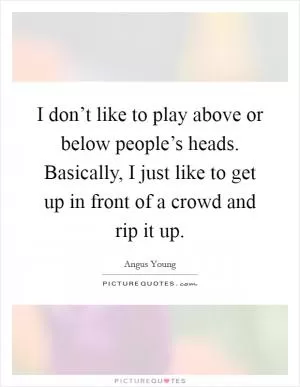 I don’t like to play above or below people’s heads. Basically, I just like to get up in front of a crowd and rip it up Picture Quote #1