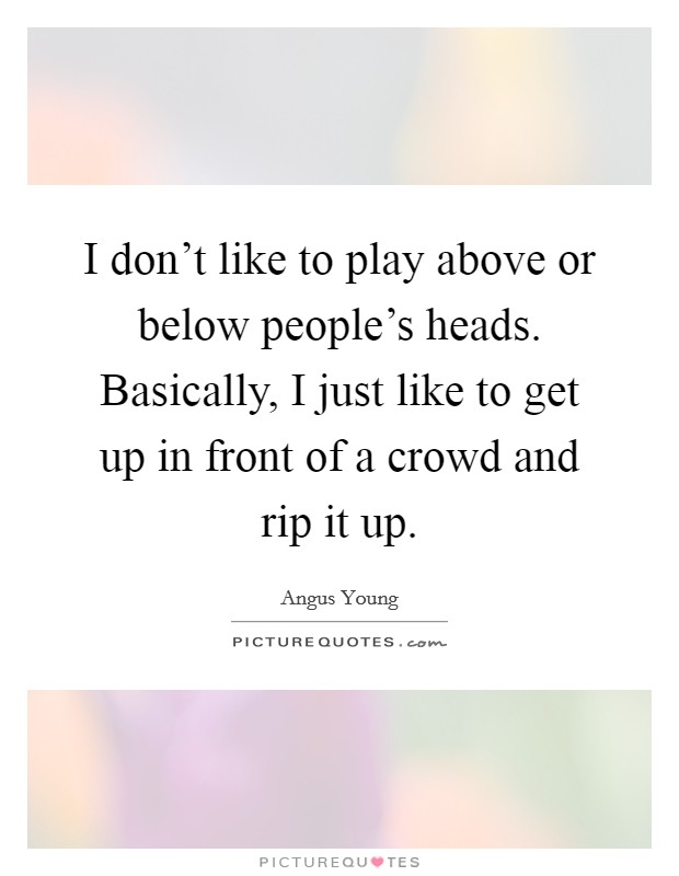 I don't like to play above or below people's heads. Basically, I just like to get up in front of a crowd and rip it up. Picture Quote #1
