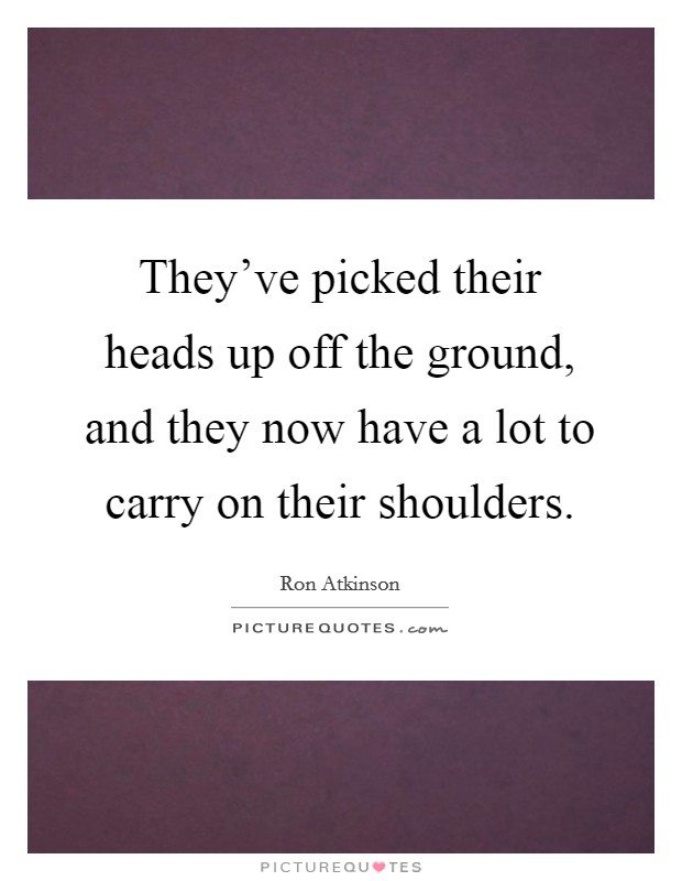 They've picked their heads up off the ground, and they now have a lot to carry on their shoulders. Picture Quote #1