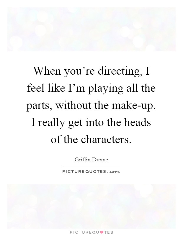 When you're directing, I feel like I'm playing all the parts, without the make-up. I really get into the heads of the characters. Picture Quote #1