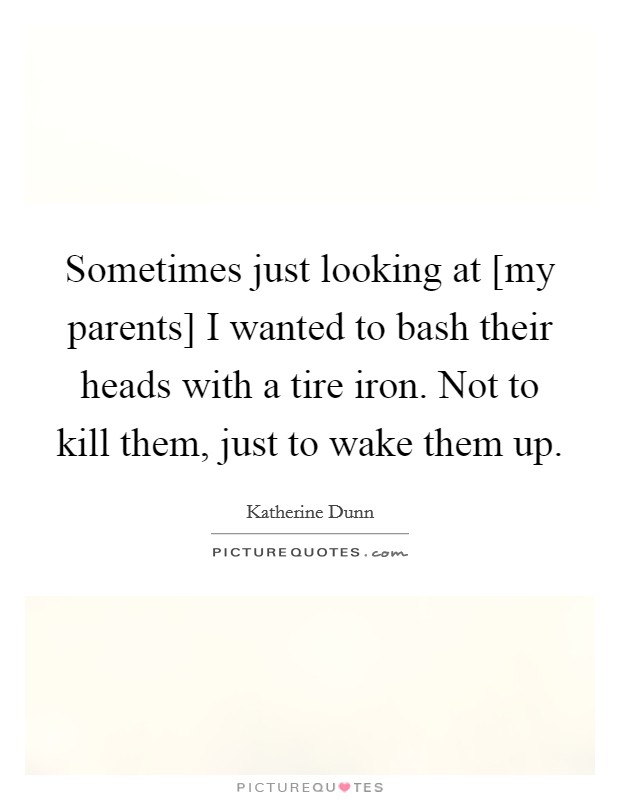 Sometimes just looking at [my parents] I wanted to bash their heads with a tire iron. Not to kill them, just to wake them up. Picture Quote #1