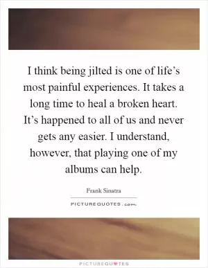 I think being jilted is one of life’s most painful experiences. It takes a long time to heal a broken heart. It’s happened to all of us and never gets any easier. I understand, however, that playing one of my albums can help Picture Quote #1