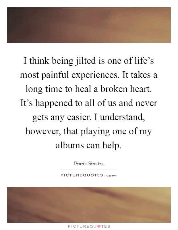 I think being jilted is one of life's most painful experiences. It takes a long time to heal a broken heart. It's happened to all of us and never gets any easier. I understand, however, that playing one of my albums can help. Picture Quote #1