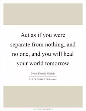 Act as if you were separate from nothing, and no one, and you will heal your world tomorrow Picture Quote #1