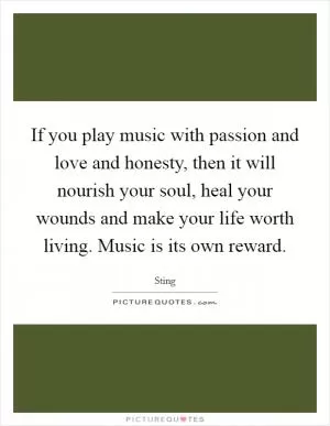 If you play music with passion and love and honesty, then it will nourish your soul, heal your wounds and make your life worth living. Music is its own reward Picture Quote #1