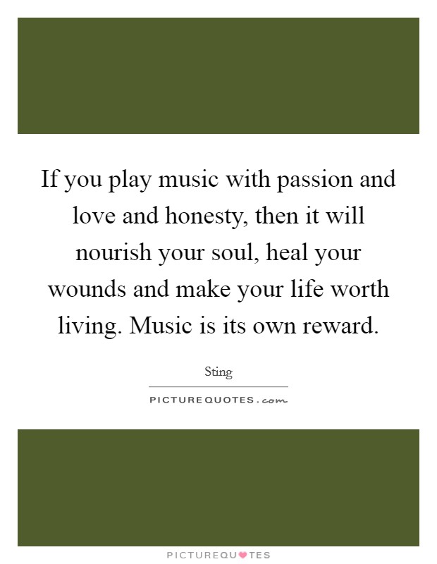 If you play music with passion and love and honesty, then it will nourish your soul, heal your wounds and make your life worth living. Music is its own reward. Picture Quote #1