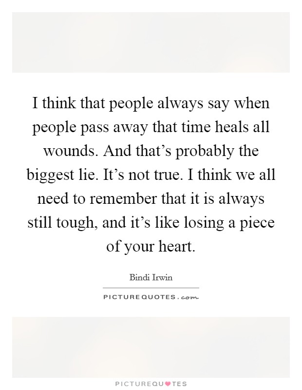 I think that people always say when people pass away that time heals all wounds. And that’s probably the biggest lie. It’s not true. I think we all need to remember that it is always still tough, and it’s like losing a piece of your heart Picture Quote #1