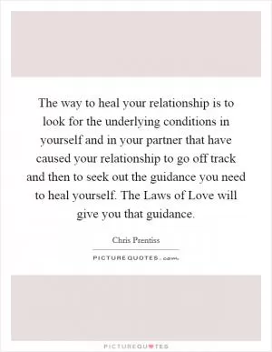 The way to heal your relationship is to look for the underlying conditions in yourself and in your partner that have caused your relationship to go off track and then to seek out the guidance you need to heal yourself. The Laws of Love will give you that guidance Picture Quote #1