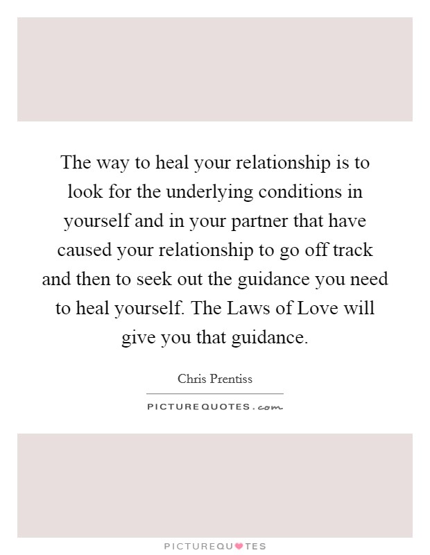 The way to heal your relationship is to look for the underlying conditions in yourself and in your partner that have caused your relationship to go off track and then to seek out the guidance you need to heal yourself. The Laws of Love will give you that guidance. Picture Quote #1