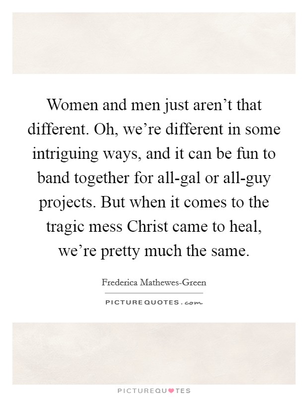 Women and men just aren't that different. Oh, we're different in some intriguing ways, and it can be fun to band together for all-gal or all-guy projects. But when it comes to the tragic mess Christ came to heal, we're pretty much the same. Picture Quote #1