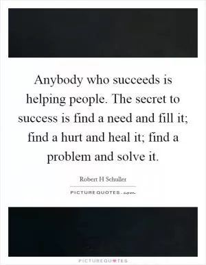 Anybody who succeeds is helping people. The secret to success is find a need and fill it; find a hurt and heal it; find a problem and solve it Picture Quote #1