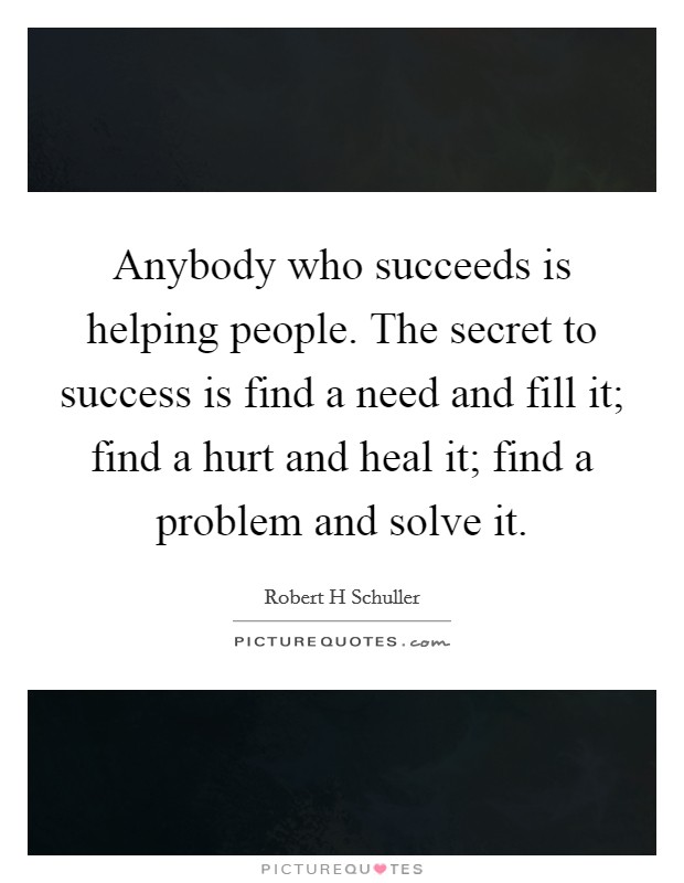 Anybody who succeeds is helping people. The secret to success is find a need and fill it; find a hurt and heal it; find a problem and solve it. Picture Quote #1