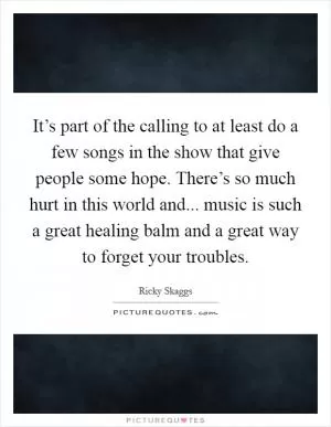 It’s part of the calling to at least do a few songs in the show that give people some hope. There’s so much hurt in this world and... music is such a great healing balm and a great way to forget your troubles Picture Quote #1