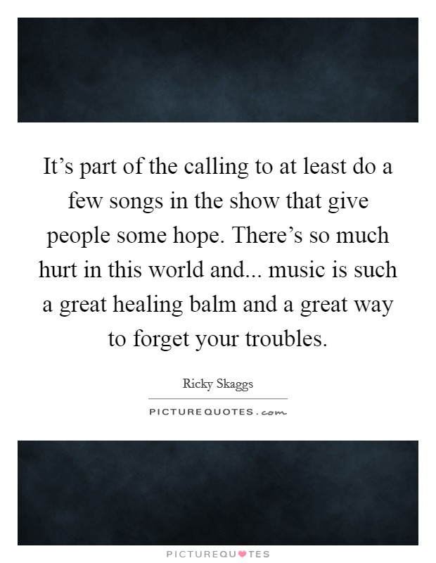 It's part of the calling to at least do a few songs in the show that give people some hope. There's so much hurt in this world and... music is such a great healing balm and a great way to forget your troubles. Picture Quote #1