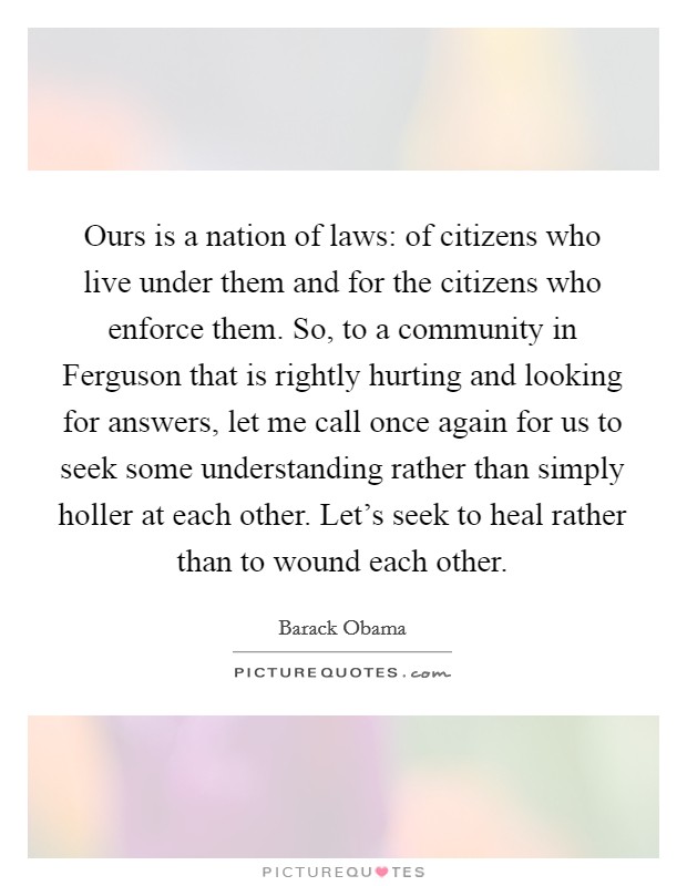 Ours is a nation of laws: of citizens who live under them and for the citizens who enforce them. So, to a community in Ferguson that is rightly hurting and looking for answers, let me call once again for us to seek some understanding rather than simply holler at each other. Let's seek to heal rather than to wound each other. Picture Quote #1