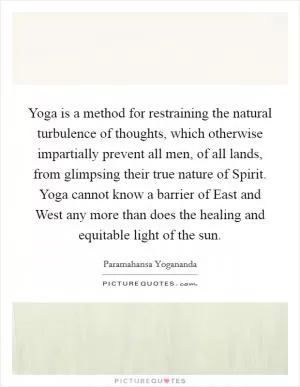Yoga is a method for restraining the natural turbulence of thoughts, which otherwise impartially prevent all men, of all lands, from glimpsing their true nature of Spirit. Yoga cannot know a barrier of East and West any more than does the healing and equitable light of the sun Picture Quote #1
