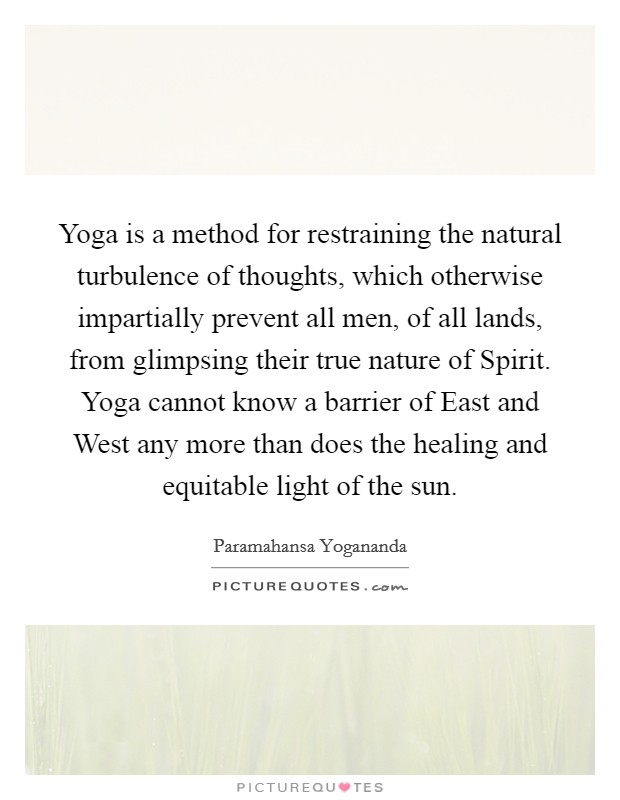 Yoga is a method for restraining the natural turbulence of thoughts, which otherwise impartially prevent all men, of all lands, from glimpsing their true nature of Spirit. Yoga cannot know a barrier of East and West any more than does the healing and equitable light of the sun. Picture Quote #1