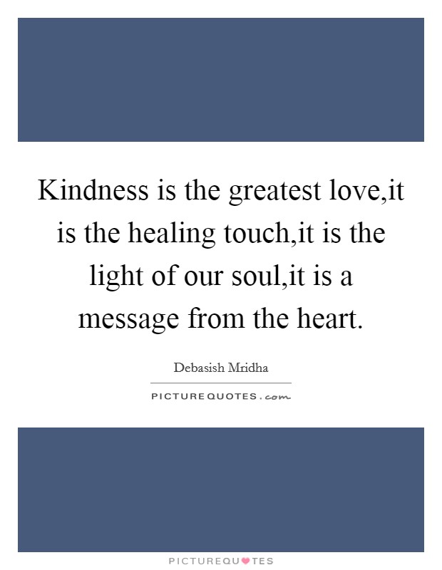 Kindness is the greatest love,it is the healing touch,it is the light of our soul,it is a message from the heart. Picture Quote #1