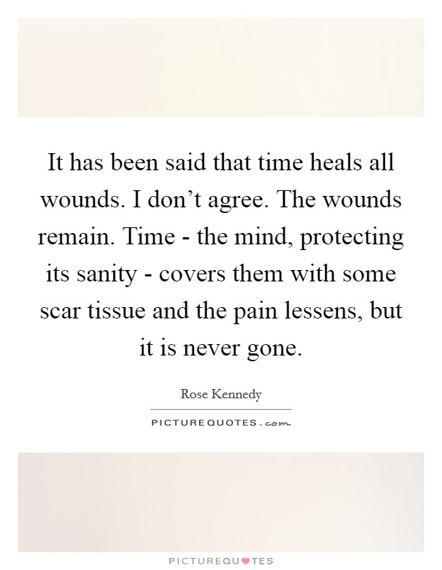 It has been said that time heals all wounds. I don't agree. The wounds remain. Time - the mind, protecting its sanity - covers them with some scar tissue and the pain lessens, but it is never gone. Picture Quote #1