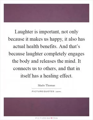 Laughter is important, not only because it makes us happy, it also has actual health benefits. And that’s because laughter completely engages the body and releases the mind. It connects us to others, and that in itself has a healing effect Picture Quote #1