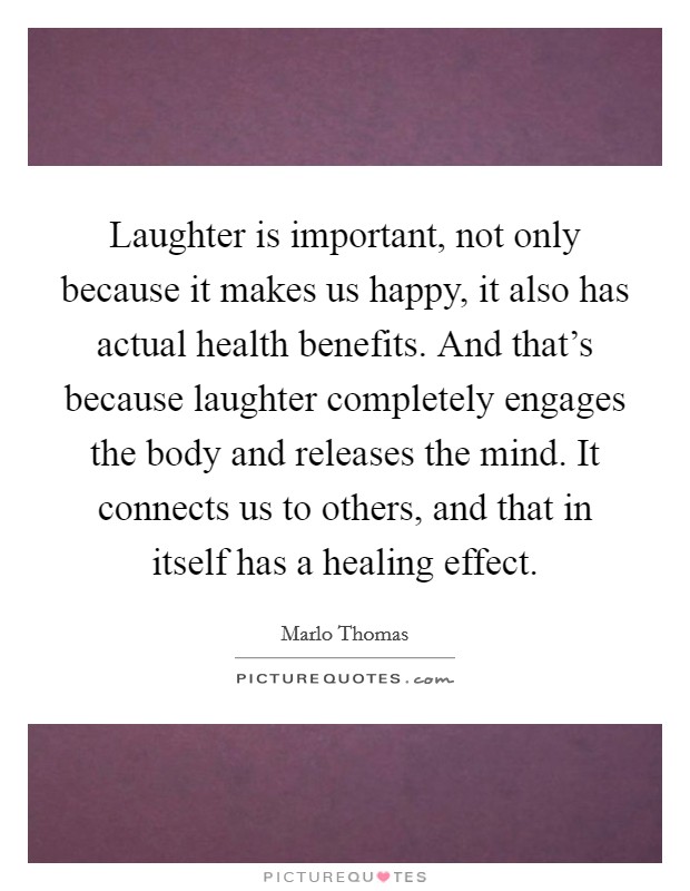 Laughter is important, not only because it makes us happy, it also has actual health benefits. And that's because laughter completely engages the body and releases the mind. It connects us to others, and that in itself has a healing effect. Picture Quote #1