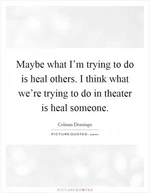Maybe what I’m trying to do is heal others. I think what we’re trying to do in theater is heal someone Picture Quote #1