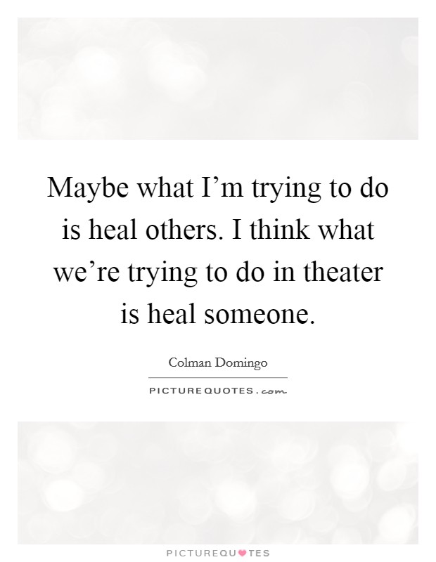 Maybe what I'm trying to do is heal others. I think what we're trying to do in theater is heal someone. Picture Quote #1