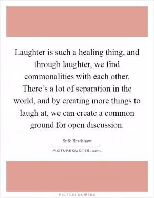 Laughter is such a healing thing, and through laughter, we find commonalities with each other. There’s a lot of separation in the world, and by creating more things to laugh at, we can create a common ground for open discussion Picture Quote #1