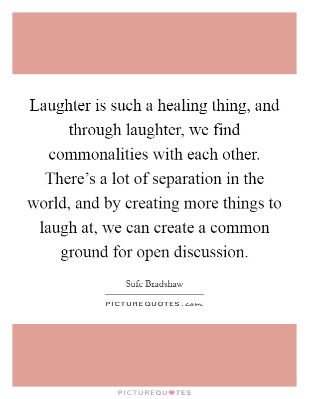 Laughter is such a healing thing, and through laughter, we find commonalities with each other. There's a lot of separation in the world, and by creating more things to laugh at, we can create a common ground for open discussion. Picture Quote #1