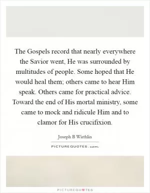 The Gospels record that nearly everywhere the Savior went, He was surrounded by multitudes of people. Some hoped that He would heal them; others came to hear Him speak. Others came for practical advice. Toward the end of His mortal ministry, some came to mock and ridicule Him and to clamor for His crucifixion Picture Quote #1