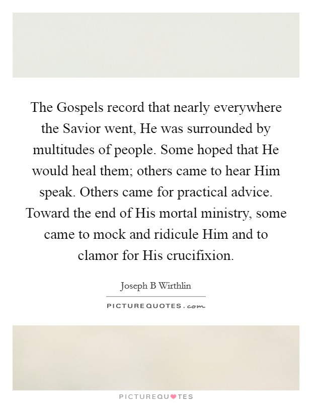 The Gospels record that nearly everywhere the Savior went, He was surrounded by multitudes of people. Some hoped that He would heal them; others came to hear Him speak. Others came for practical advice. Toward the end of His mortal ministry, some came to mock and ridicule Him and to clamor for His crucifixion. Picture Quote #1