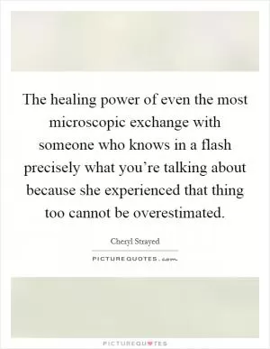 The healing power of even the most microscopic exchange with someone who knows in a flash precisely what you’re talking about because she experienced that thing too cannot be overestimated Picture Quote #1