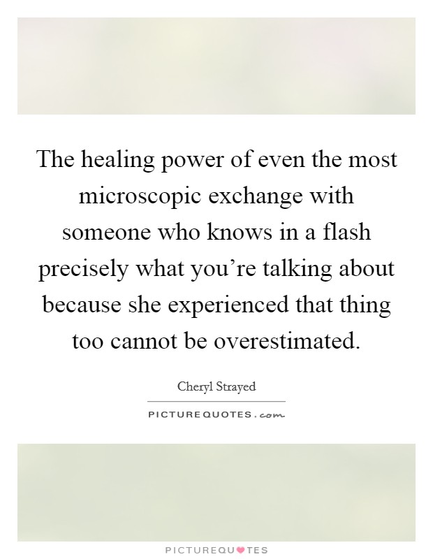 The healing power of even the most microscopic exchange with someone who knows in a flash precisely what you're talking about because she experienced that thing too cannot be overestimated. Picture Quote #1
