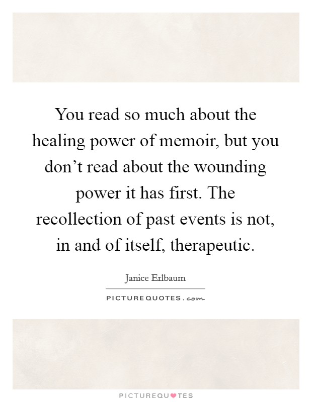 You read so much about the healing power of memoir, but you don't read about the wounding power it has first. The recollection of past events is not, in and of itself, therapeutic. Picture Quote #1