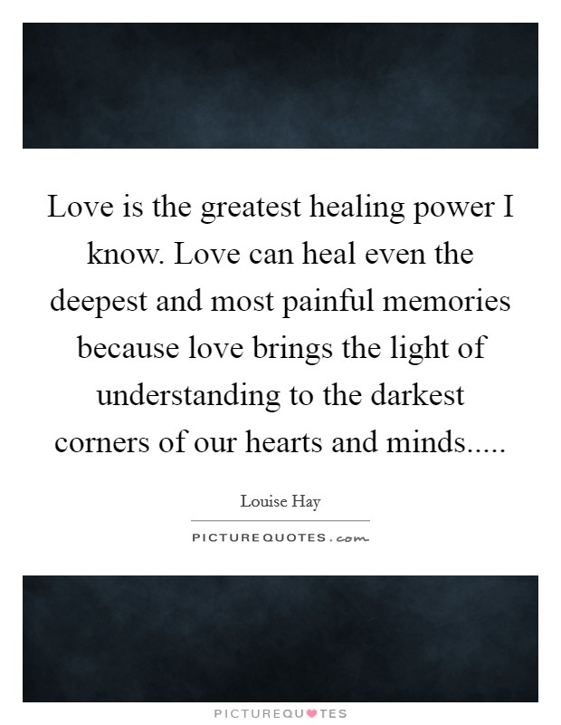 Love is the greatest healing power I know. Love can heal even the deepest and most painful memories because love brings the light of understanding to the darkest corners of our hearts and minds..... Picture Quote #1