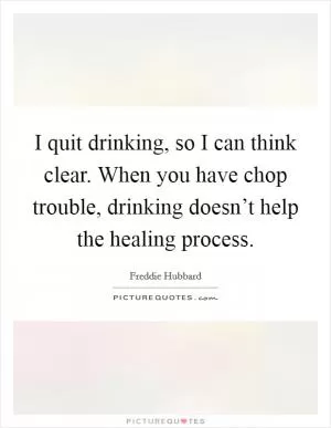 I quit drinking, so I can think clear. When you have chop trouble, drinking doesn’t help the healing process Picture Quote #1