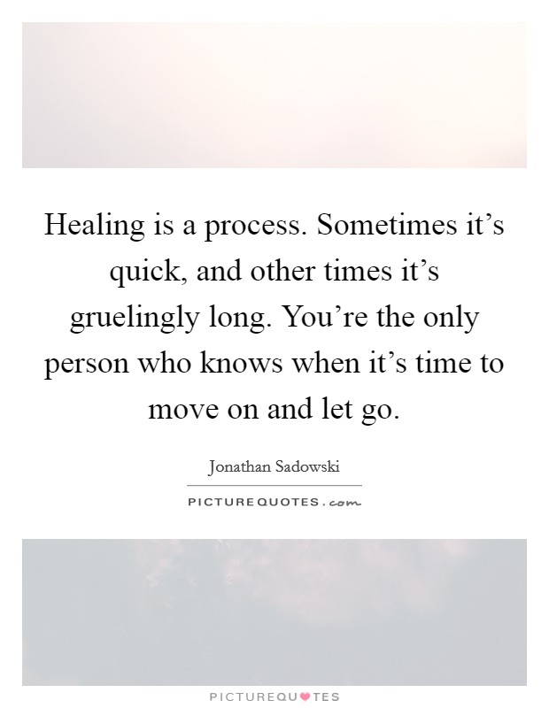 Healing is a process. Sometimes it's quick, and other times it's gruelingly long. You're the only person who knows when it's time to move on and let go. Picture Quote #1